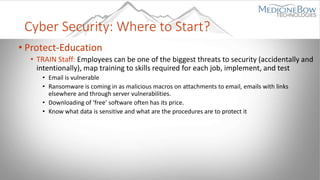 Cyber Security: Where to Start?
• Protect-Education
• TRAIN Staff: Employees can be one of the biggest threats to security (accidentally and
intentionally), map training to skills required for each job, implement, and test
• Email is vulnerable
• Ransomware is coming in as malicious macros on attachments to email, emails with links
elsewhere and through server vulnerabilities.
• Downloading of ‘free’ software often has its price.
• Know what data is sensitive and what are the procedures are to protect it
 
