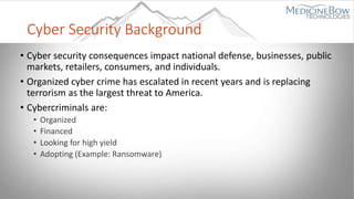 Cyber Security Background
• Cyber security consequences impact national defense, businesses, public
markets, retailers, consumers, and individuals.
• Organized cyber crime has escalated in recent years and is replacing
terrorism as the largest threat to America.
• Cybercriminals are:
• Organized
• Financed
• Looking for high yield
• Adopting (Example: Ransomware)
 