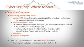 Cyber Security: Where to Start?
• Detection-Continued
• Monitoring tools to help detect
• Maintain PATCHES: Apply proactive upgrades/patching of hardware and software
• This is a difficult task in small rural hospitals
• Upgrade before END-OF-LIFE
• MS Server 2003 reached ‘end of life’ July 2015, not maintained for security by Microsoft
• Windows XP reached ‘end of life’ April 8, 2014.
• McAfee email protection tools will be ‘end of life’ December 31, 2016
• Microsoft Windows Vista will reach ‘end of life’ on April 11, 2017.
• User Access
• Password Management
• The tools only help detect….the tools don’t fix issues!
• Rural hospitals are budget constrained and short staffed in IT.
 