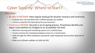 Cyber Security: Where to Start?
• Recover
• Be able to RECOVER: Have regular backups for disaster recovery and continuity
• Evaluate your risk and determine if offsite backups are needed
• Is there a need for full redundancy for your business?
• Continuous REVIEW: Security is an on-going process. Proactively identify and
repair vulnerabilities to mitigate to an acceptable risk level.
• Work the scanning and monitoring reports on a monthly basis
• Create a process for reviewing employee access on a routine basis
• Walk through the office looking for passwords under keyboards and sensitive data left on
desks
• Make sure software updates ran (did not fail)
 