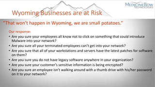 Wyoming Businesses are at Risk
“That won’t happen in Wyoming, we are small potatoes.”
Our response:
• Are you sure your employees all know not to click on something that could introduce
Malware into your network?
• Are you sure all your terminated employees can’t get into your network?
• Are you sure that all of your workstations and servers have the latest patches for software
on them?
• Are you sure you do not have legacy software anywhere in your organization?
• Are you sure your customer’s sensitive information is being encrypted?
• Are you sure an employee isn’t walking around with a thumb drive with his/her password
on it to your network?
 