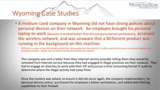Wyoming Case Studies
• A medium sized company in Wyoming did not have strong policies about
personal devices on their network. An employee brought his personal
laptop to work (because it worked better than the company owned workstation), accessed
the wireless network, and was unaware that a BitTorrent product was
running in the background on this machine.
BitTorrent is a peer to peer file transfer protocol for sharing data over the internet. It is often used to share music or pictures illegally or to
introduce malware. People may not know that they have BitTorrent installed.
This company was sent a letter from their internet service provider telling them they would be
removed from internet service because they had engaged in illegal practices via their network. They
had to engage an attorney to work with their ISP and pursue a time consuming formal IT audit to
determine where the illegal activity had come from.
Once the mystery was solved, to ensure it did not occur again, the company implemented a ‘no
personal devices policy,’ purchased the employee a better workstation, and added web filtering
capabilities to their firewall.
 