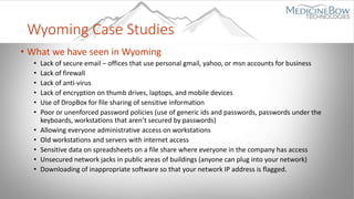Wyoming Case Studies
• What we have seen in Wyoming
• Lack of secure email – offices that use personal gmail, yahoo, or msn accounts for business
• Lack of firewall
• Lack of anti-virus
• Lack of encryption on thumb drives, laptops, and mobile devices
• Use of DropBox for file sharing of sensitive information
• Poor or unenforced password policies (use of generic ids and passwords, passwords under the
keyboards, workstations that aren’t secured by passwords)
• Allowing everyone administrative access on workstations
• Old workstations and servers with internet access
• Sensitive data on spreadsheets on a file share where everyone in the company has access
• Unsecured network jacks in public areas of buildings (anyone can plug into your network)
• Downloading of inappropriate software so that your network IP address is flagged.
 
