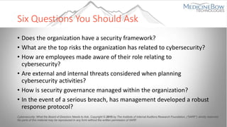 Six Questions You Should Ask
• Does the organization have a security framework?
• What are the top risks the organization has related to cybersecurity?
• How are employees made aware of their role relating to
cybersecurity?
• Are external and internal threats considered when planning
cybersecurity activities?
• How is security governance managed within the organization?
• In the event of a serious breach, has management developed a robust
response protocol?
Cybersecurity: What the Board of Directors Needs to Ask, Copyright © 2015 by The Institute of Internal Auditors Research Foundation, (“IIARF”) strictly reserved.
No parts of this material may be reproduced in any form without the written permission of IIARF.
 