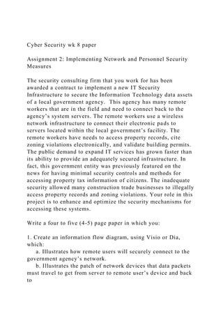 Cyber Security wk 8 paper
Assignment 2: Implementing Network and Personnel Security
Measures
The security consulting firm that you work for has been
awarded a contract to implement a new IT Security
Infrastructure to secure the Information Technology data assets
of a local government agency. This agency has many remote
workers that are in the field and need to connect back to the
agency’s system servers. The remote workers use a wireless
network infrastructure to connect their electronic pads to
servers located within the local government’s facility. The
remote workers have needs to access property records, cite
zoning violations electronically, and validate building permits.
The public demand to expand IT services has grown faster than
its ability to provide an adequately secured infrastructure. In
fact, this government entity was previously featured on the
news for having minimal security controls and methods for
accessing property tax information of citizens. The inadequate
security allowed many construction trade businesses to illegally
access property records and zoning violations. Your role in this
project is to enhance and optimize the security mechanisms for
accessing these systems.
Write a four to five (4-5) page paper in which you:
1. Create an information flow diagram, using Visio or Dia,
which:
a. Illustrates how remote users will securely connect to the
government agency’s network.
b. Illustrates the patch of network devices that data packets
must travel to get from server to remote user’s device and back
to
 