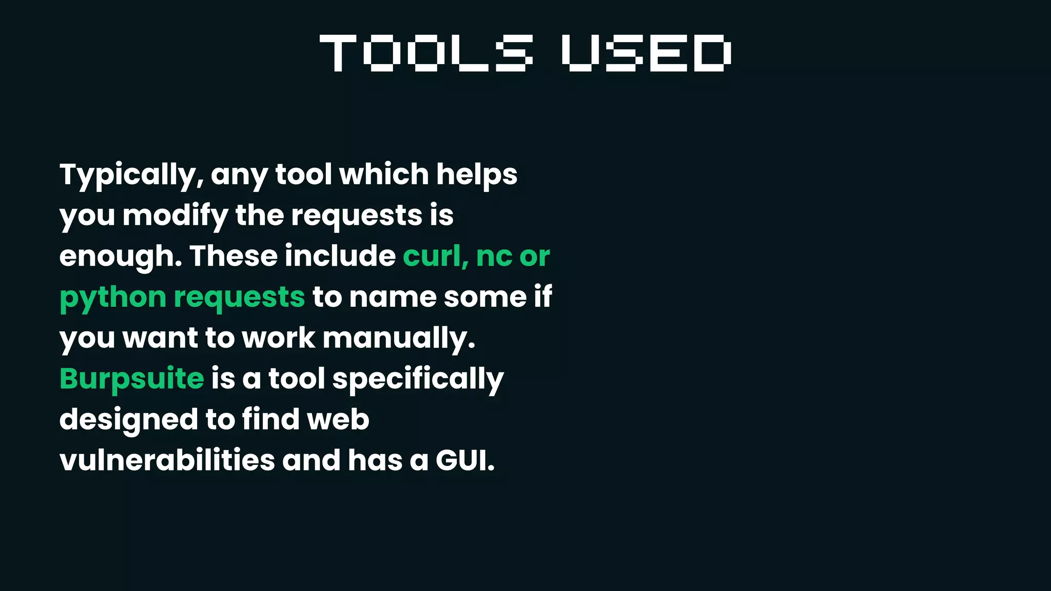 Typically, any tool which helps
you modify the requests is
enough. These include curl, nc or
python requests to name some if
you want to work manually.
Burpsuite is a tool specifically
designed to find web
vulnerabilities and has a GUI.
 