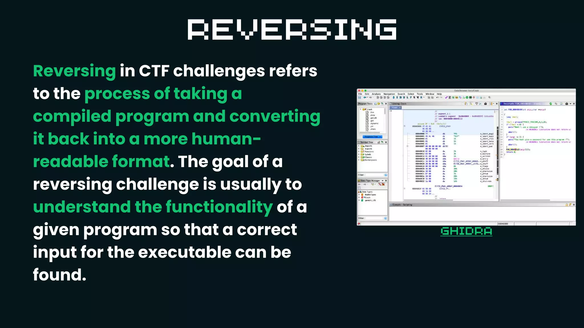 Reversing in CTF challenges refers
to the process of taking a
compiled program and converting
it back into a more human-
readable format. The goal of a
reversing challenge is usually to
understand the functionality of a
given program so that a correct
input for the executable can be
found.
 