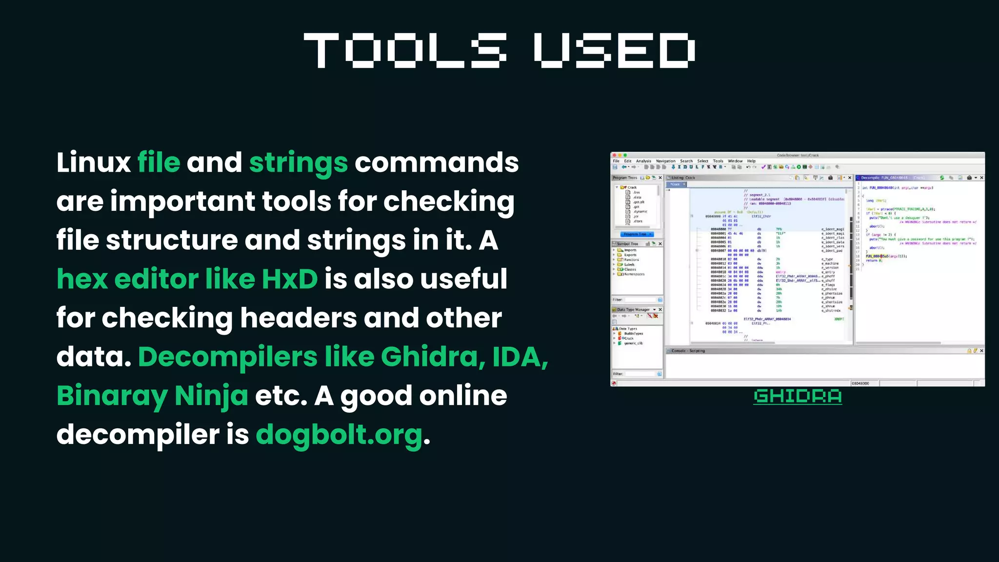 Linux file and strings commands
are important tools for checking
file structure and strings in it. A
hex editor like HxD is also useful
for checking headers and other
data. Decompilers like Ghidra, IDA,
Binaray Ninja etc. A good online
decompiler is dogbolt.org.
 