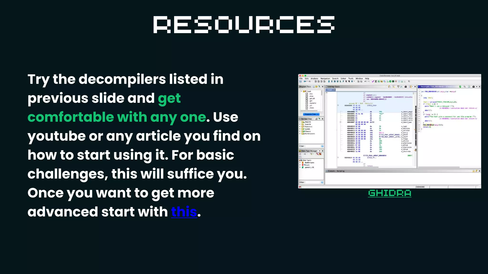 Try the decompilers listed in
previous slide and get
comfortable with any one. Use
youtube or any article you find on
how to start using it. For basic
challenges, this will suffice you.
Once you want to get more
advanced start with this.
 