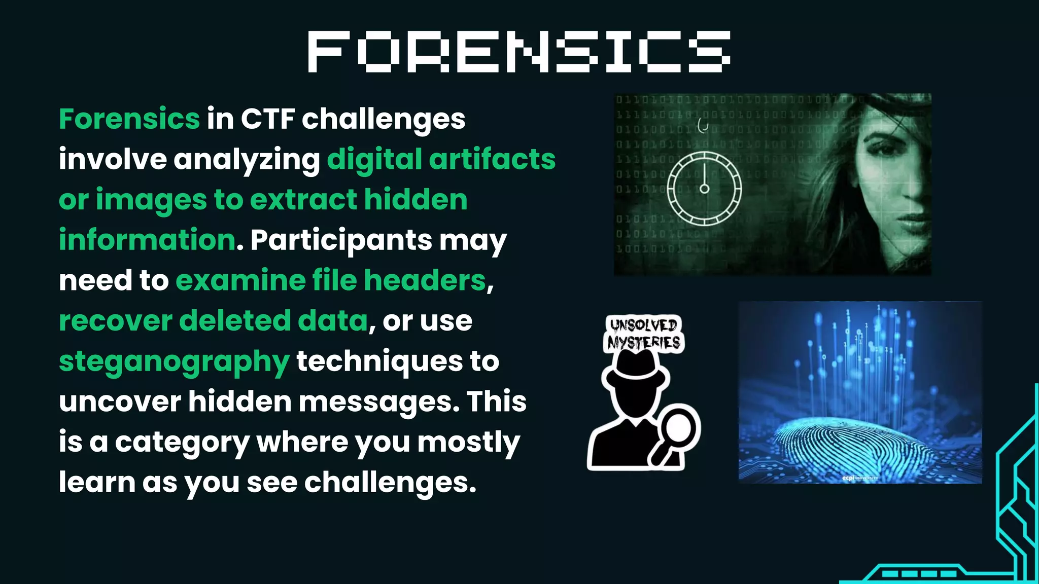Forensics in CTF challenges
involve analyzing digital artifacts
or images to extract hidden
information. Participants may
need to examine file headers,
recover deleted data, or use
steganography techniques to
uncover hidden messages. This
is a category where you mostly
learn as you see challenges.
 