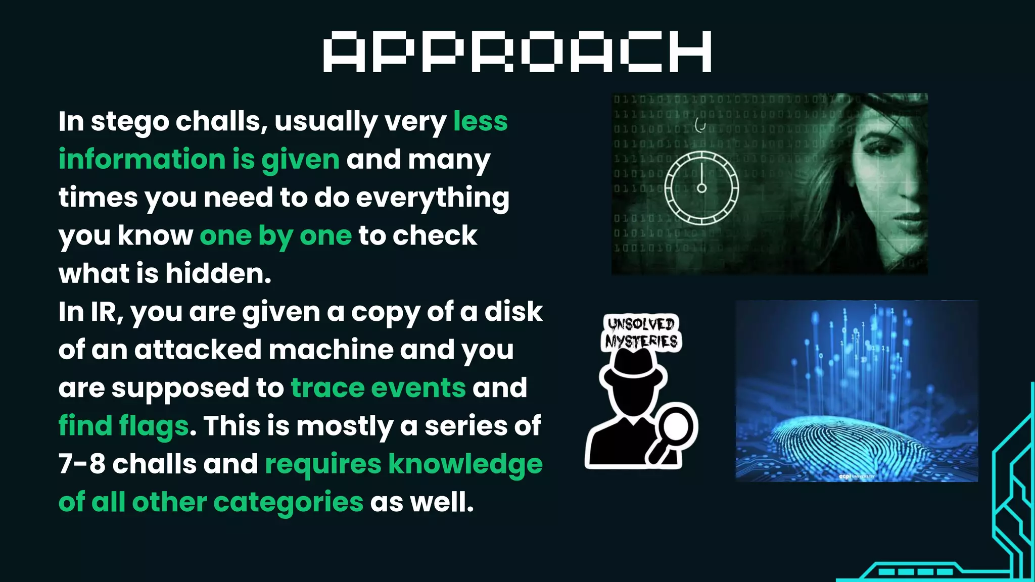 In stego challs, usually very less
information is given and many
times you need to do everything
you know one by one to check
what is hidden.
In IR, you are given a copy of a disk
of an attacked machine and you
are supposed to trace events and
find flags. This is mostly a series of
7-8 challs and requires knowledge
of all other categories as well.
 