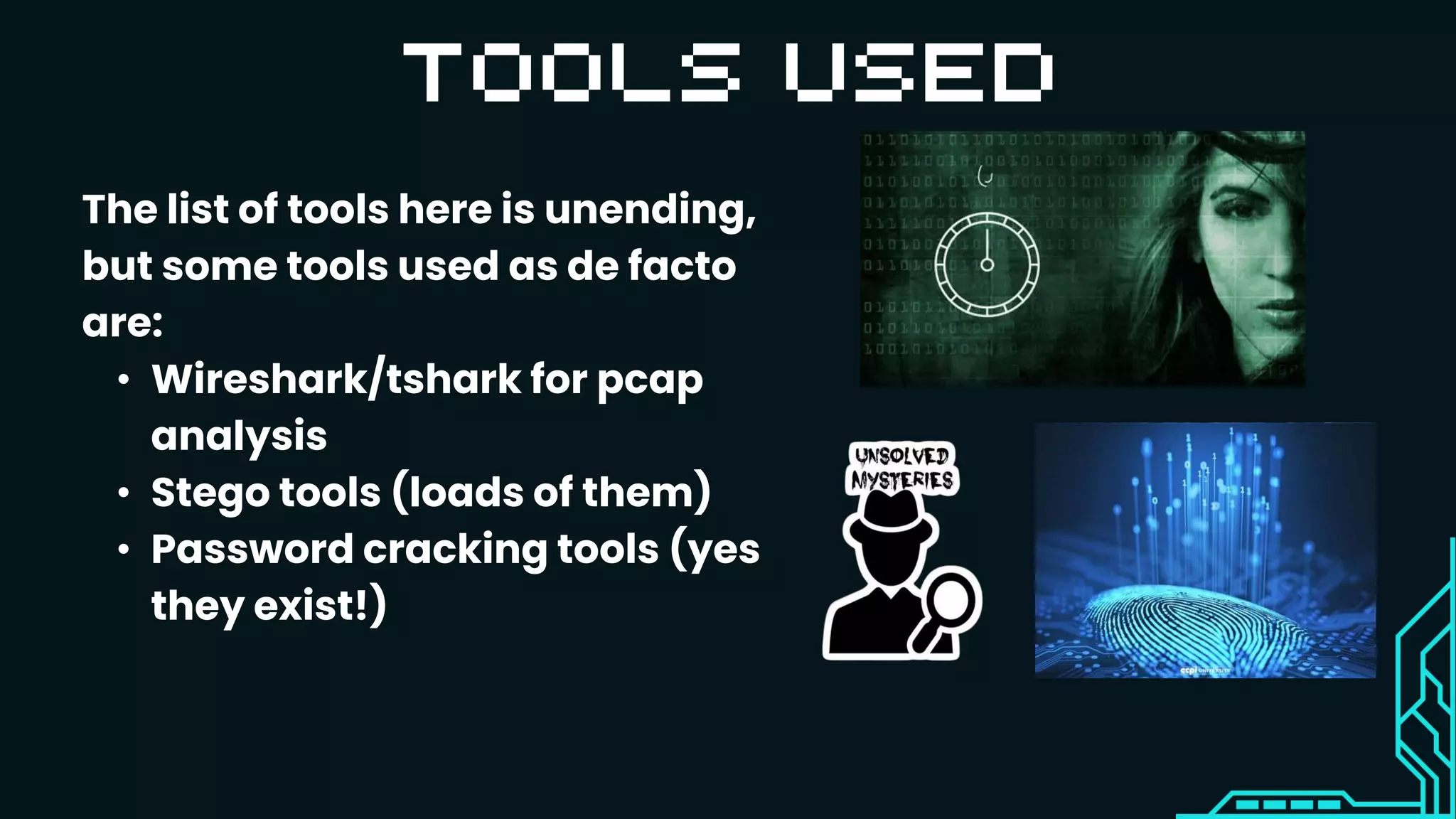 The list of tools here is unending,
but some tools used as de facto
are:
• Wireshark/tshark for pcap
analysis
• Stego tools (loads of them)
• Password cracking tools (yes
they exist!)
 