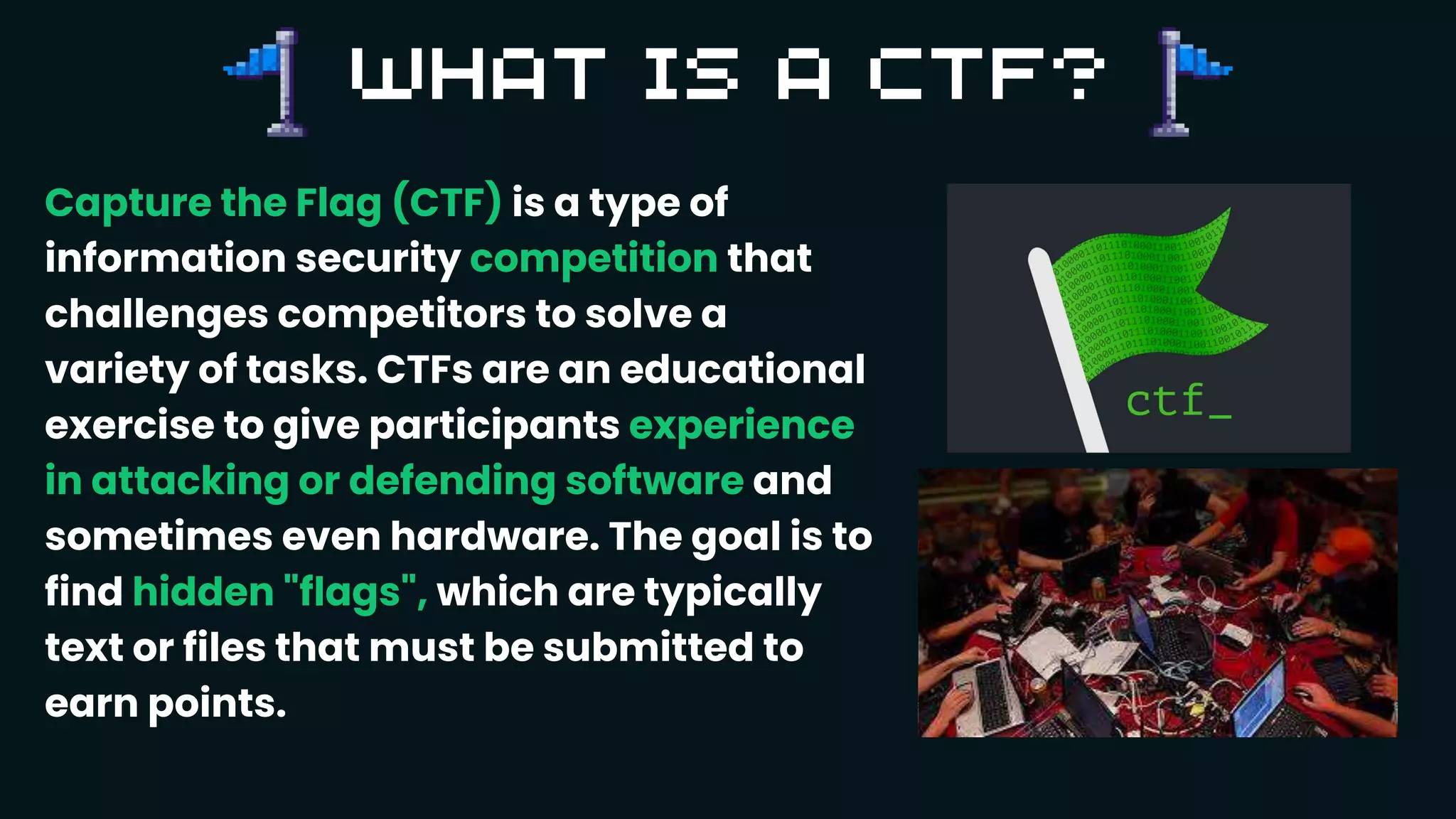 Capture the Flag (CTF) is a type of
information security competition that
challenges competitors to solve a
variety of tasks. CTFs are an educational
exercise to give participants experience
in attacking or defending software and
sometimes even hardware. The goal is to
find hidden "flags", which are typically
text or files that must be submitted to
earn points.
 