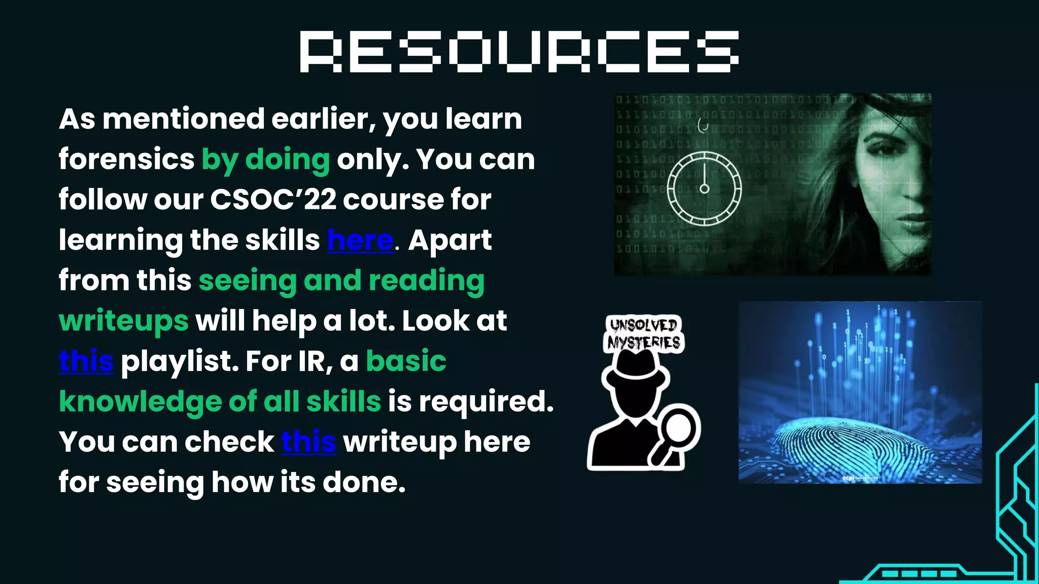 As mentioned earlier, you learn
forensics by doing only. You can
follow our CSOC’22 course for
learning the skills here. Apart
from this seeing and reading
writeups will help a lot. Look at
this playlist. For IR, a basic
knowledge of all skills is required.
You can check this writeup here
for seeing how its done.
 