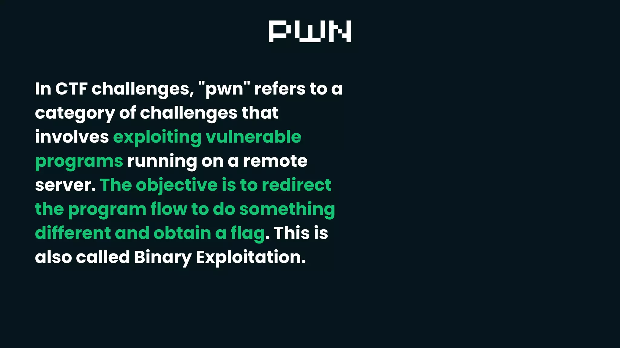 In CTF challenges, "pwn" refers to a
category of challenges that
involves exploiting vulnerable
programs running on a remote
server. The objective is to redirect
the program flow to do something
different and obtain a flag. This is
also called Binary Exploitation.
 