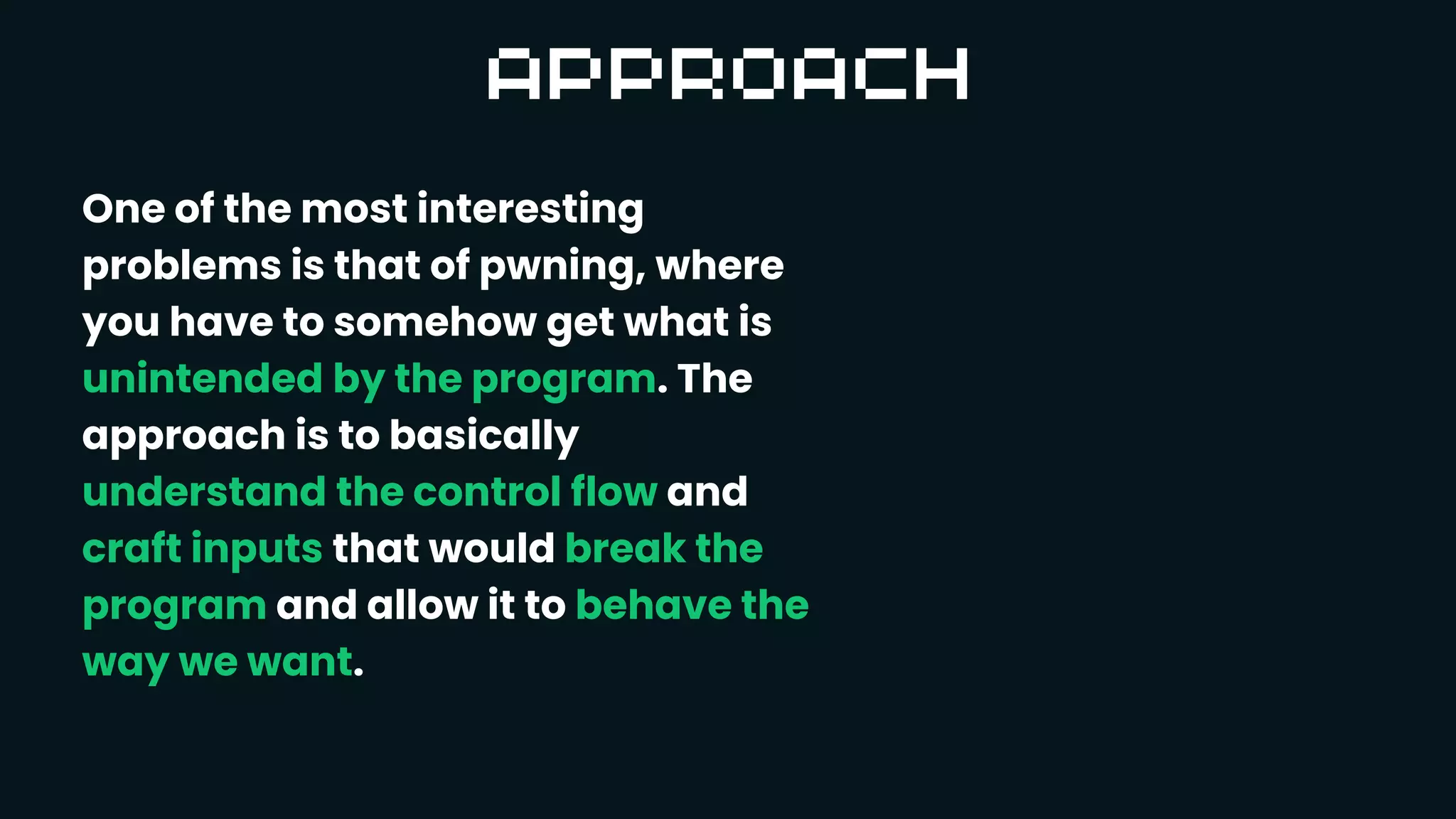 One of the most interesting
problems is that of pwning, where
you have to somehow get what is
unintended by the program. The
approach is to basically
understand the control flow and
craft inputs that would break the
program and allow it to behave the
way we want.
 