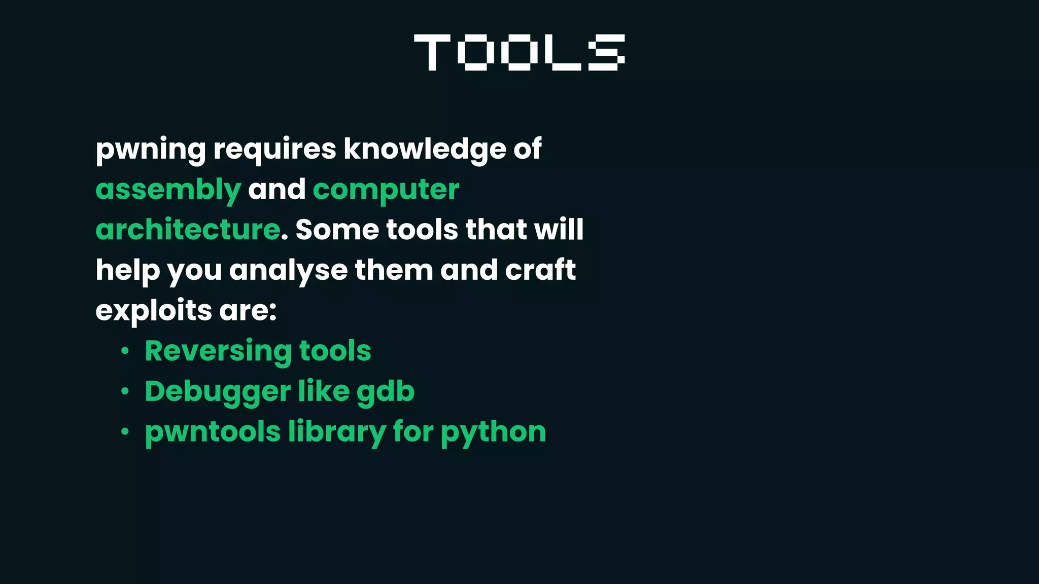 pwning requires knowledge of
assembly and computer
architecture. Some tools that will
help you analyse them and craft
exploits are:
• Reversing tools
• Debugger like gdb
• pwntools library for python
 