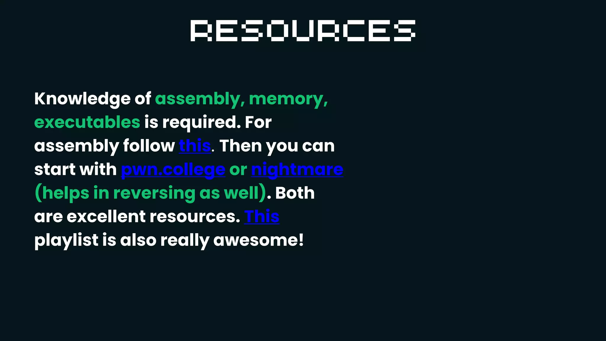 Knowledge of assembly, memory,
executables is required. For
assembly follow this. Then you can
start with pwn.college or nightmare
(helps in reversing as well). Both
are excellent resources. This
playlist is also really awesome!
 
