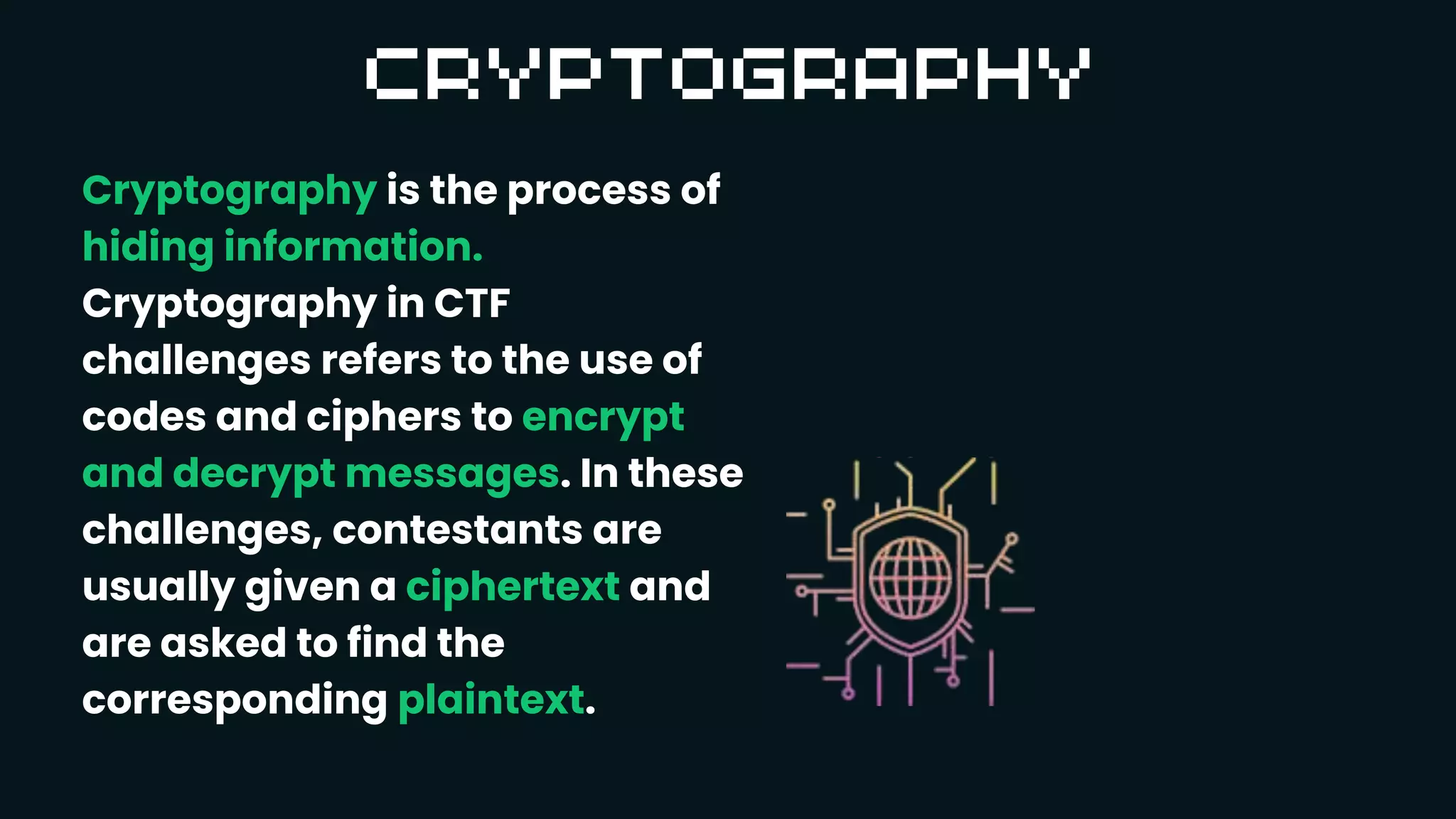 Cryptography is the process of
hiding information.
Cryptography in CTF
challenges refers to the use of
codes and ciphers to encrypt
and decrypt messages. In these
challenges, contestants are
usually given a ciphertext and
are asked to find the
corresponding plaintext.
 