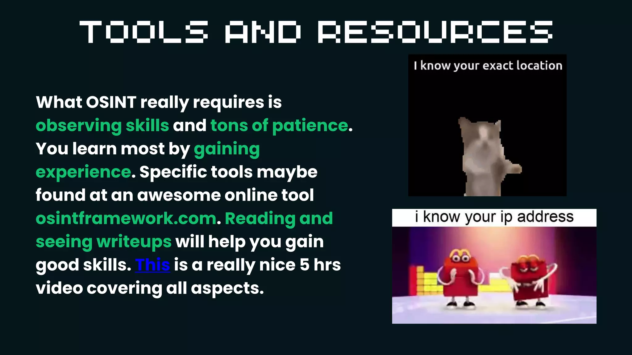 What OSINT really requires is
observing skills and tons of patience.
You learn most by gaining
experience. Specific tools maybe
found at an awesome online tool
osintframework.com. Reading and
seeing writeups will help you gain
good skills. This is a really nice 5 hrs
video covering all aspects.
 