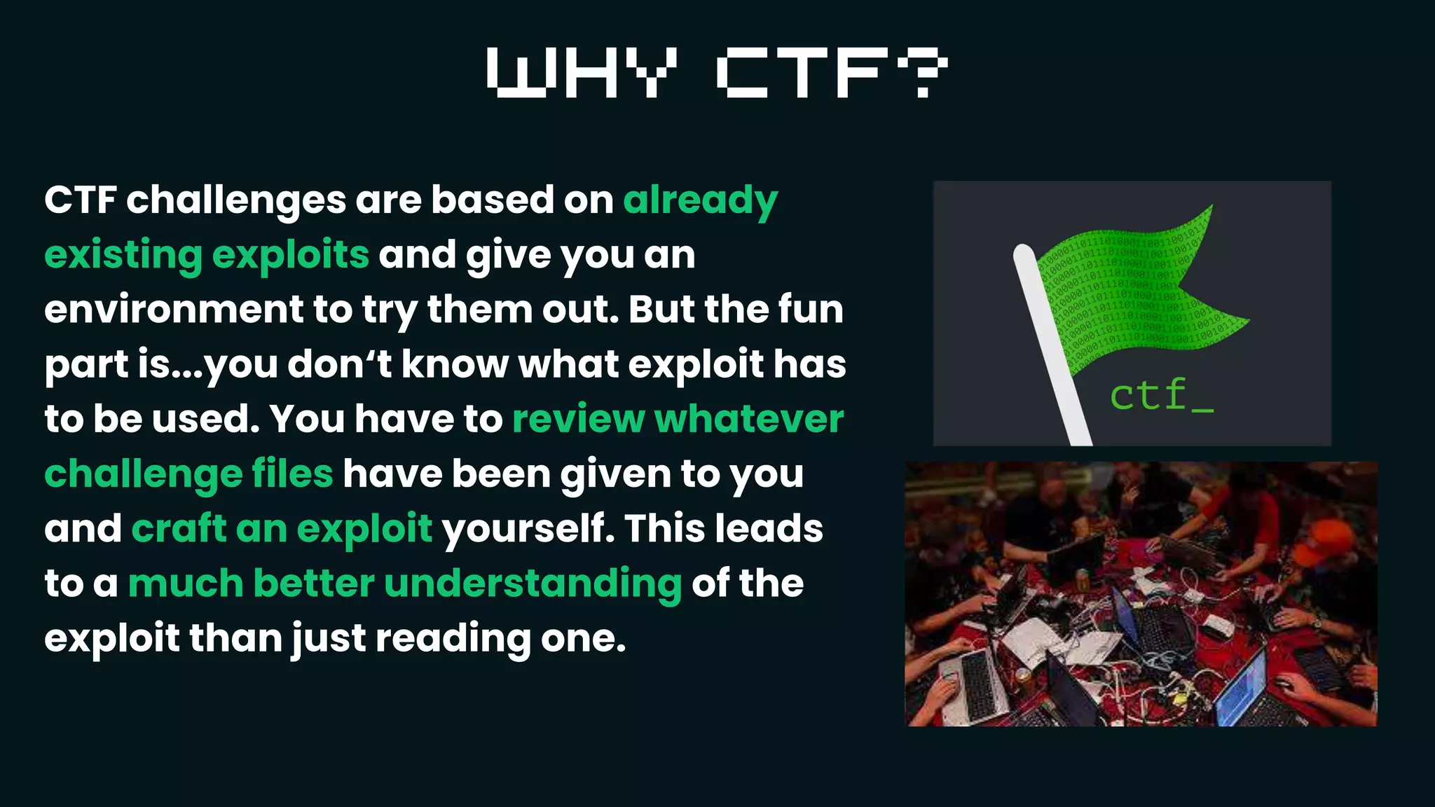 CTF challenges are based on already
existing exploits and give you an
environment to try them out. But the fun
part is...you don‘t know what exploit has
to be used. You have to review whatever
challenge files have been given to you
and craft an exploit yourself. This leads
to a much better understanding of the
exploit than just reading one.
 