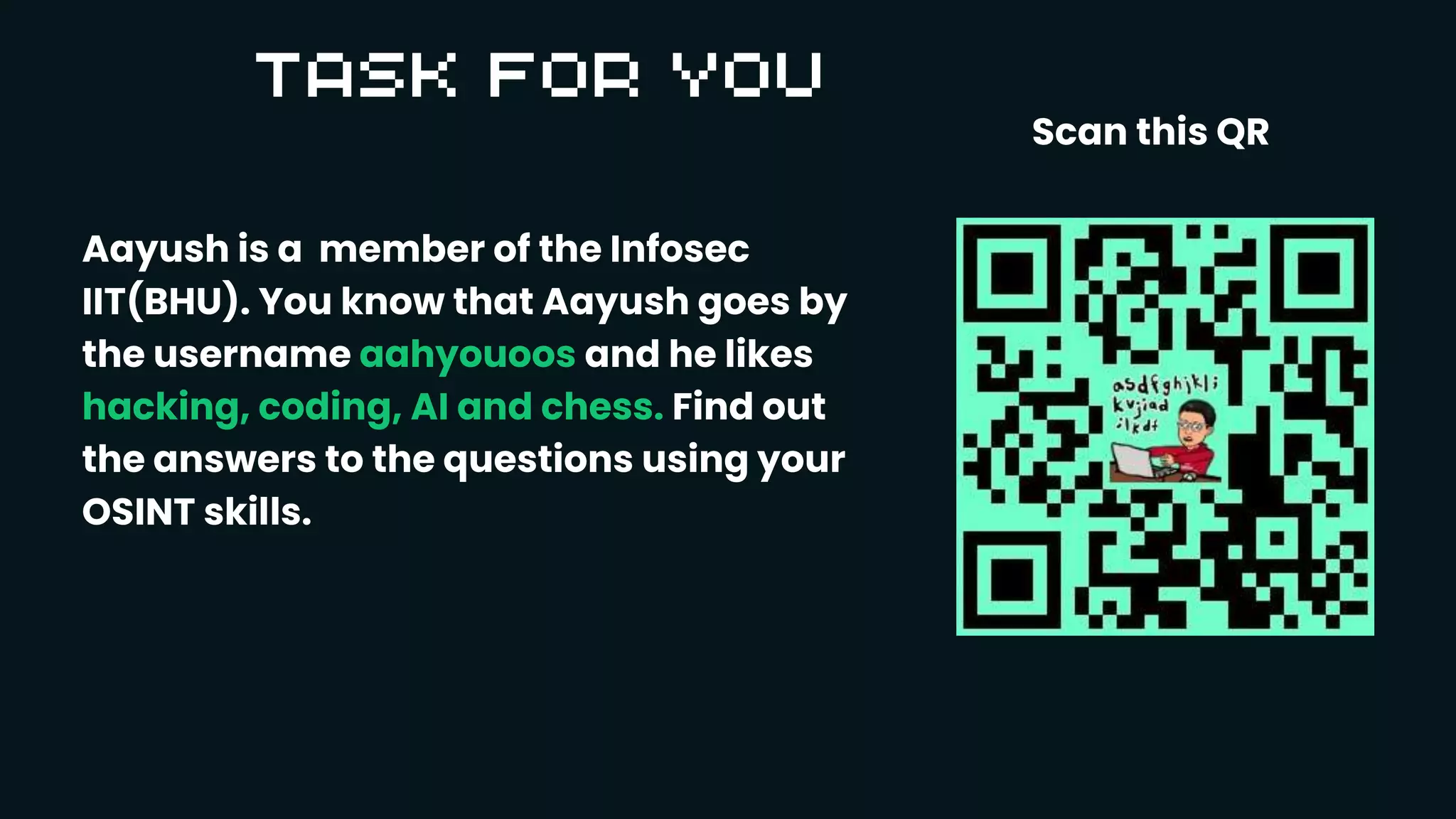 Aayush is a member of the Infosec
IIT(BHU). You know that Aayush goes by
the username aahyouoos and he likes
hacking, coding, AI and chess. Find out
the answers to the questions using your
OSINT skills.
Scan this QR
 