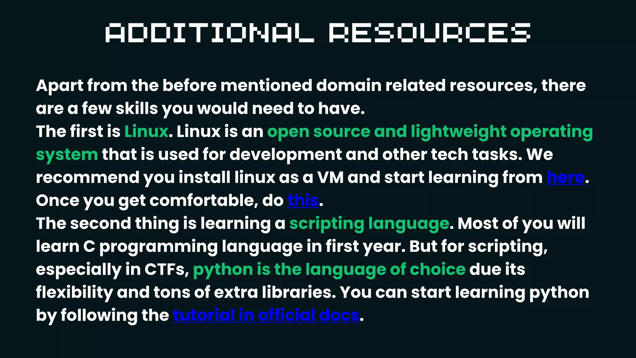 Apart from the before mentioned domain related resources, there
are a few skills you would need to have.
The first is Linux. Linux is an open source and lightweight operating
system that is used for development and other tech tasks. We
recommend you install linux as a VM and start learning from here.
Once you get comfortable, do this.
The second thing is learning a scripting language. Most of you will
learn C programming language in first year. But for scripting,
especially in CTFs, python is the language of choice due its
flexibility and tons of extra libraries. You can start learning python
by following the tutorial in official docs.
 