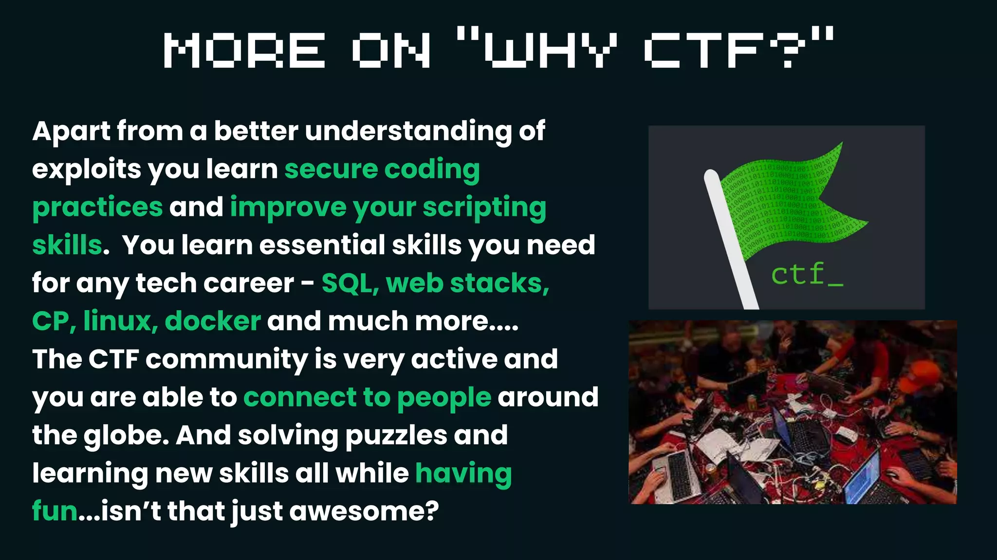 Apart from a better understanding of
exploits you learn secure coding
practices and improve your scripting
skills. You learn essential skills you need
for any tech career - SQL, web stacks,
CP, linux, docker and much more....
The CTF community is very active and
you are able to connect to people around
the globe. And solving puzzles and
learning new skills all while having
fun...isn’t that just awesome?
 