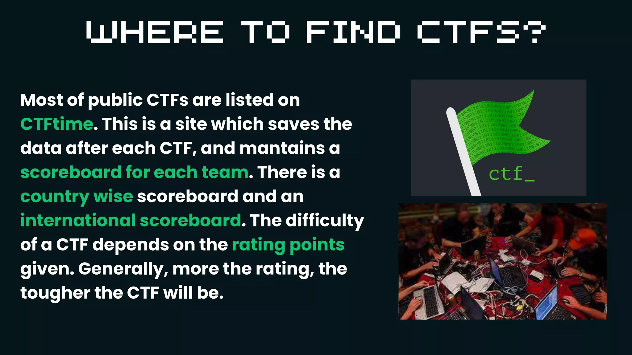 Most of public CTFs are listed on
CTFtime. This is a site which saves the
data after each CTF, and mantains a
scoreboard for each team. There is a
country wise scoreboard and an
international scoreboard. The difficulty
of a CTF depends on the rating points
given. Generally, more the rating, the
tougher the CTF will be.
 