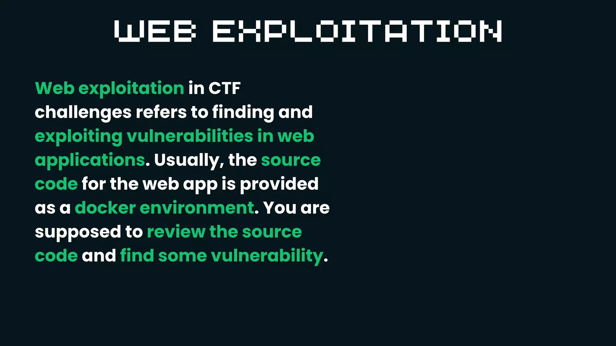 Web exploitation in CTF
challenges refers to finding and
exploiting vulnerabilities in web
applications. Usually, the source
code for the web app is provided
as a docker environment. You are
supposed to review the source
code and find some vulnerability.
 