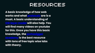 A basic knowledge of how web
works and what protocols are is a
must. A basic understanding of
OSI layer model will also help. You
will find many videos on youtube
for this. Once you have this basic
knowledge, the portswigger
academy is the best resource
with tons of free topic wise labs
with theory.
 