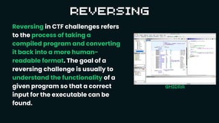 Reversing in CTF challenges refers
to the process of taking a
compiled program and converting
it back into a more human-
readable format. The goal of a
reversing challenge is usually to
understand the functionality of a
given program so that a correct
input for the executable can be
found.
 
