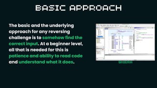 The basic and the underlying
approach for any reversing
challenge is to somehow find the
correct input. At a beginner level,
all that is needed for this is
patience and ability to read code
and understand what it does.
 