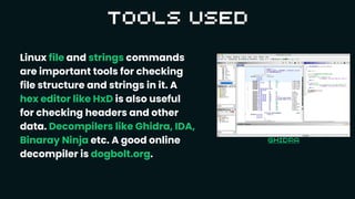 Linux file and strings commands
are important tools for checking
file structure and strings in it. A
hex editor like HxD is also useful
for checking headers and other
data. Decompilers like Ghidra, IDA,
Binaray Ninja etc. A good online
decompiler is dogbolt.org.
 
