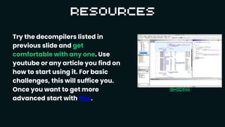 Try the decompilers listed in
previous slide and get
comfortable with any one. Use
youtube or any article you find on
how to start using it. For basic
challenges, this will suffice you.
Once you want to get more
advanced start with this.
 