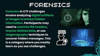 Forensics in CTF challenges
involve analyzing digital artifacts
or images to extract hidden
information. Participants may
need to examine file headers,
recover deleted data, or use
steganography techniques to
uncover hidden messages. This
is a category where you mostly
learn as you see challenges.
 