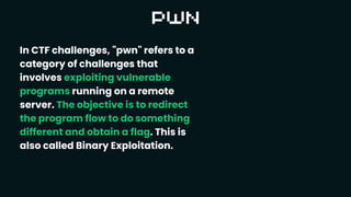 In CTF challenges, "pwn" refers to a
category of challenges that
involves exploiting vulnerable
programs running on a remote
server. The objective is to redirect
the program flow to do something
different and obtain a flag. This is
also called Binary Exploitation.
 