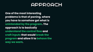 One of the most interesting
problems is that of pwning, where
you have to somehow get what is
unintended by the program. The
approach is to basically
understand the control flow and
craft inputs that would break the
program and allow it to behave the
way we want.
 