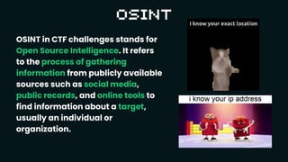 OSINT in CTF challenges stands for
Open Source Intelligence. It refers
to the process of gathering
information from publicly available
sources such as social media,
public records, and online tools to
find information about a target,
usually an individual or
organization.
 