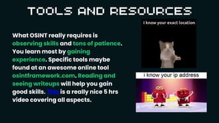 What OSINT really requires is
observing skills and tons of patience.
You learn most by gaining
experience. Specific tools maybe
found at an awesome online tool
osintframework.com. Reading and
seeing writeups will help you gain
good skills. This is a really nice 5 hrs
video covering all aspects.
 