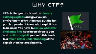 CTF challenges are based on already
existing exploits and give you an
environment to try them out. But the fun
part is...you don‘t know what exploit has
to be used. You have to review whatever
challenge files have been given to you
and craft an exploit yourself. This leads
to a much better understanding of the
exploit than just reading one.
 