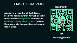 Aayush is a member of the Infosec
IIT(BHU). You know that Aayush goes by
the username aahyouoos and he likes
hacking, coding, AI and chess. Find out
the answers to the questions using your
OSINT skills.
or
Go to t.ly/fRDbW
Scan this QR
 