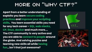 Apart from a better understanding of
exploits you learn secure coding
practices and improve your scripting
skills. You learn essential skills you need
for any tech career - SQL, web stacks,
CP, linux, docker and much more....
The CTF community is very active and
you are able to connect to people around
the globe. And solving puzzles and
learning new skills all while having
fun...isn’t that just awesome?
 