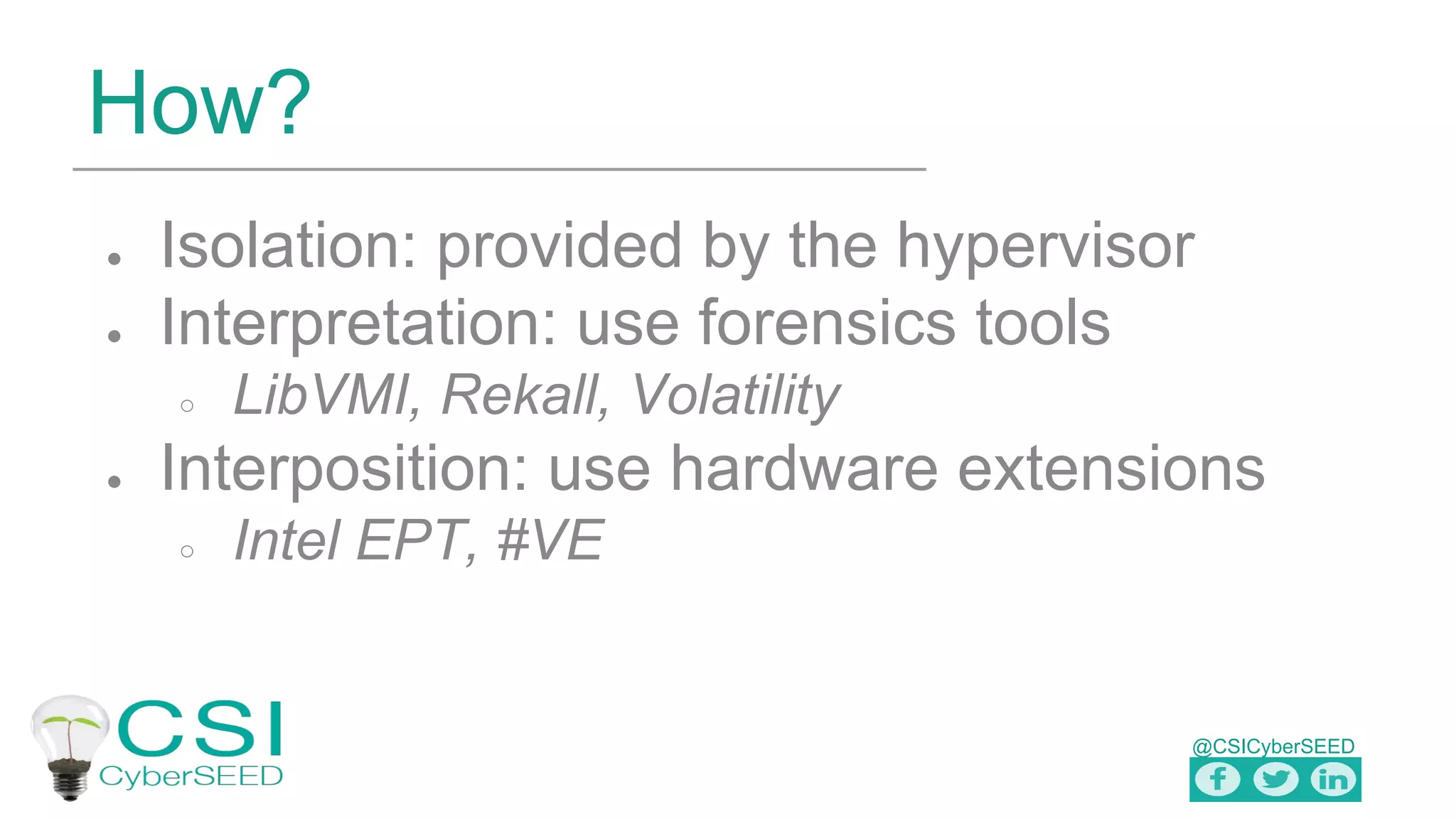 @CSICyberSEED
How?
● Isolation: provided by the hypervisor
● Interpretation: use forensics tools
○ LibVMI, Rekall, Volatility
● Interposition: use hardware extensions
○ Intel EPT, #VE
 
