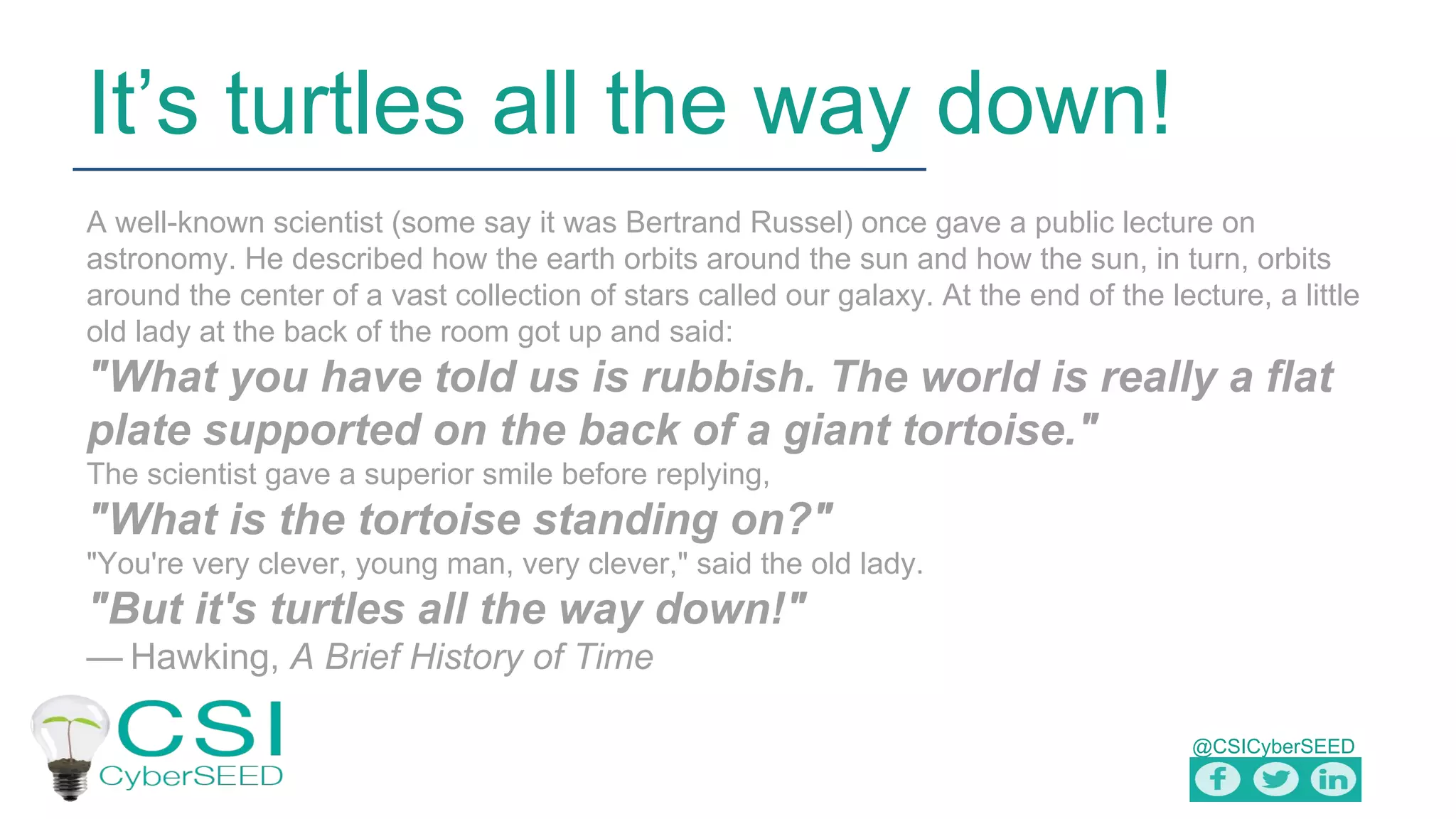 @CSICyberSEED
It’s turtles all the way down!
A well-known scientist (some say it was Bertrand Russel) once gave a public lecture on
astronomy. He described how the earth orbits around the sun and how the sun, in turn, orbits
around the center of a vast collection of stars called our galaxy. At the end of the lecture, a little
old lady at the back of the room got up and said:
"What you have told us is rubbish. The world is really a flat
plate supported on the back of a giant tortoise."
The scientist gave a superior smile before replying,
"What is the tortoise standing on?"
"You're very clever, young man, very clever," said the old lady.
"But it's turtles all the way down!"
— Hawking, A Brief History of Time
 