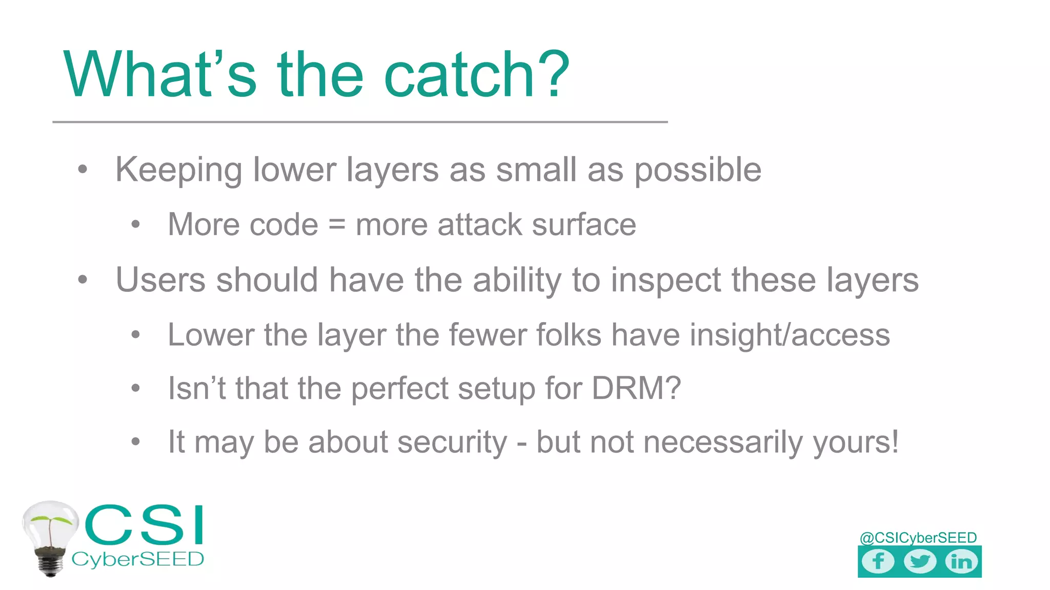 @CSICyberSEED
What’s the catch?
• Keeping lower layers as small as possible
• More code = more attack surface
• Users should have the ability to inspect these layers
• Lower the layer the fewer folks have insight/access
• Isn’t that the perfect setup for DRM?
• It may be about security - but not necessarily yours!
 