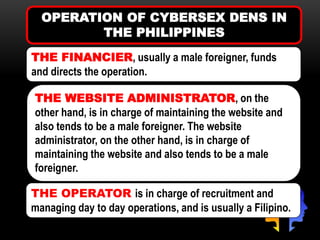OPERATION OF CYBERSEX DENS IN
THE PHILIPPINES
THE FINANCIER, usually a male foreigner, funds
and directs the operation.
THE WEBSITE ADMINISTRATOR, on the
other hand, is in charge of maintaining the website and
also tends to be a male foreigner. The website
administrator, on the other hand, is in charge of
maintaining the website and also tends to be a male
foreigner.
THE OPERATOR is in charge of recruitment and
managing day to day operations, and is usually a Filipino.
 