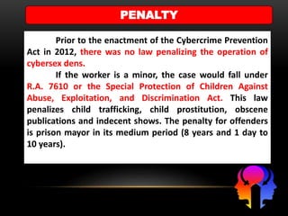 PENALTY
Prior to the enactment of the Cybercrime Prevention
Act in 2012, there was no law penalizing the operation of
cybersex dens.
If the worker is a minor, the case would fall under
R.A. 7610 or the Special Protection of Children Against
Abuse, Exploitation, and Discrimination Act. This law
penalizes child trafficking, child prostitution, obscene
publications and indecent shows. The penalty for offenders
is prison mayor in its medium period (8 years and 1 day to
10 years).
 