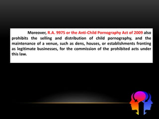 Moreover, R.A. 9975 or the Anti-Child Pornography Act of 2009 also
prohibits the selling and distribution of child pornography, and the
maintenance of a venue, such as dens, houses, or establishments fronting
as legitimate businesses, for the commission of the prohibited acts under
this law.
 