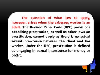 The question of what law to apply,
however, arises when the cybersex worker is an
adult. The Revised Penal Code (RPC) provisions
penalizing prostitution, as well as other laws on
prostitution, cannot apply as there is no actual
sexual intercourse between the client and the
worker. Under the RPC, prostitution is defined
as engaging in sexual intercourse for money or
profit.
 